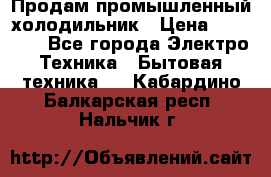 Продам промышленный холодильник › Цена ­ 40 000 - Все города Электро-Техника » Бытовая техника   . Кабардино-Балкарская респ.,Нальчик г.